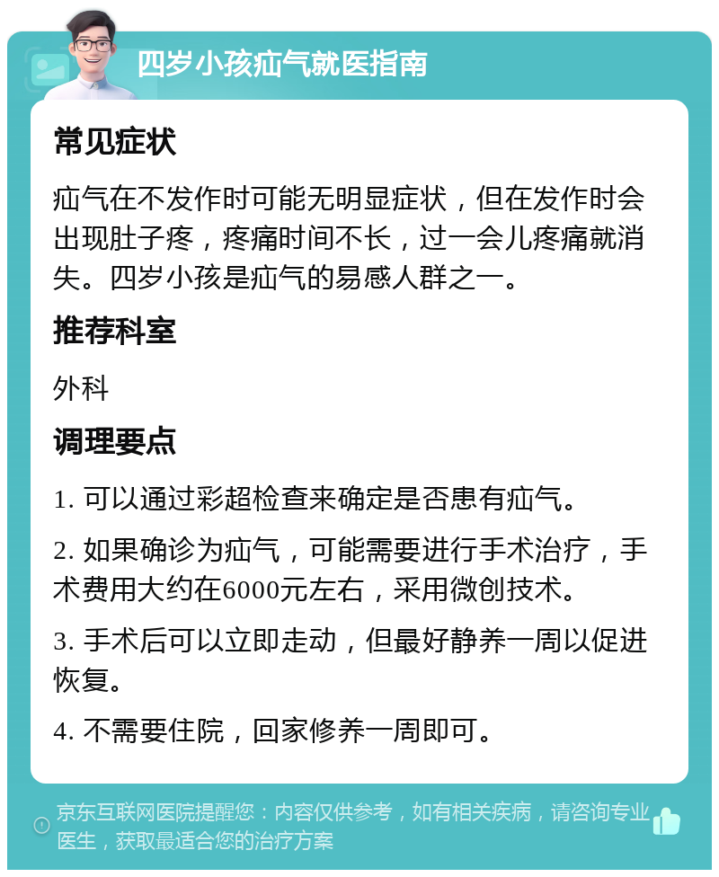 四岁小孩疝气就医指南 常见症状 疝气在不发作时可能无明显症状，但在发作时会出现肚子疼，疼痛时间不长，过一会儿疼痛就消失。四岁小孩是疝气的易感人群之一。 推荐科室 外科 调理要点 1. 可以通过彩超检查来确定是否患有疝气。 2. 如果确诊为疝气，可能需要进行手术治疗，手术费用大约在6000元左右，采用微创技术。 3. 手术后可以立即走动，但最好静养一周以促进恢复。 4. 不需要住院，回家修养一周即可。