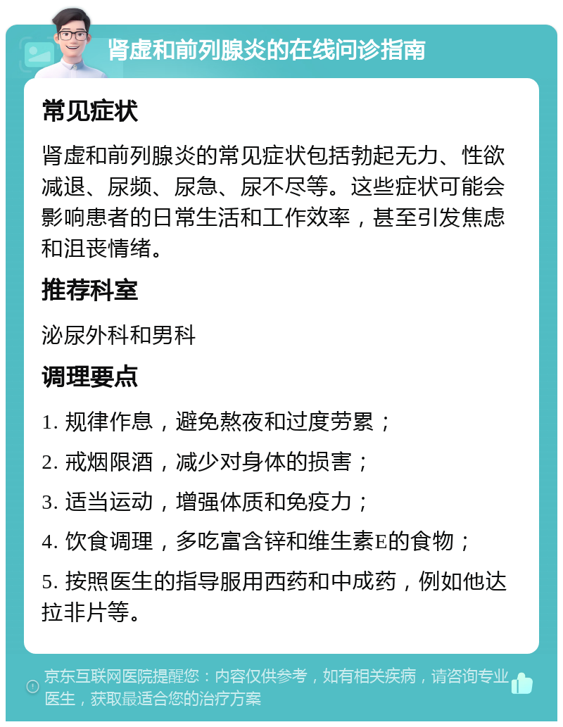 肾虚和前列腺炎的在线问诊指南 常见症状 肾虚和前列腺炎的常见症状包括勃起无力、性欲减退、尿频、尿急、尿不尽等。这些症状可能会影响患者的日常生活和工作效率，甚至引发焦虑和沮丧情绪。 推荐科室 泌尿外科和男科 调理要点 1. 规律作息，避免熬夜和过度劳累； 2. 戒烟限酒，减少对身体的损害； 3. 适当运动，增强体质和免疫力； 4. 饮食调理，多吃富含锌和维生素E的食物； 5. 按照医生的指导服用西药和中成药，例如他达拉非片等。