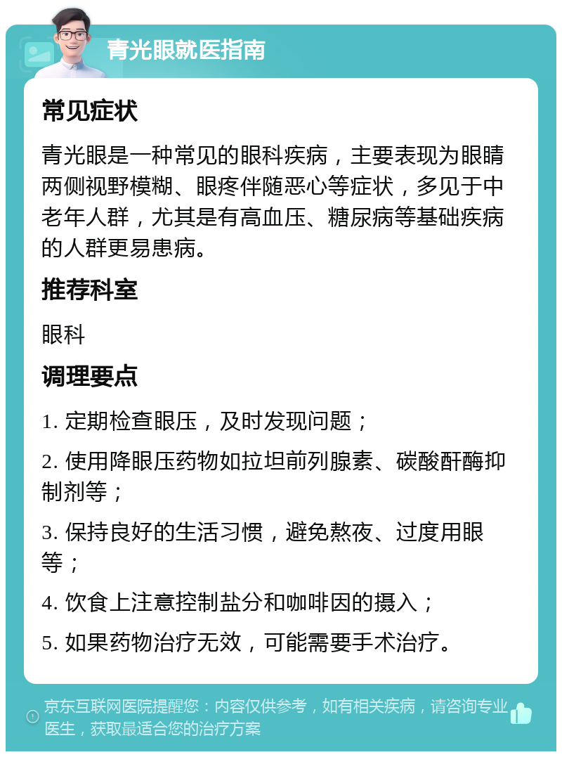 青光眼就医指南 常见症状 青光眼是一种常见的眼科疾病，主要表现为眼睛两侧视野模糊、眼疼伴随恶心等症状，多见于中老年人群，尤其是有高血压、糖尿病等基础疾病的人群更易患病。 推荐科室 眼科 调理要点 1. 定期检查眼压，及时发现问题； 2. 使用降眼压药物如拉坦前列腺素、碳酸酐酶抑制剂等； 3. 保持良好的生活习惯，避免熬夜、过度用眼等； 4. 饮食上注意控制盐分和咖啡因的摄入； 5. 如果药物治疗无效，可能需要手术治疗。