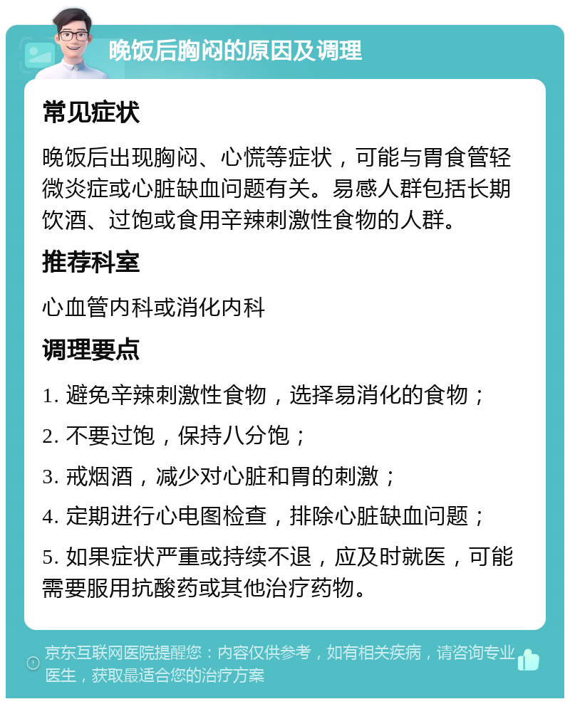 晚饭后胸闷的原因及调理 常见症状 晚饭后出现胸闷、心慌等症状，可能与胃食管轻微炎症或心脏缺血问题有关。易感人群包括长期饮酒、过饱或食用辛辣刺激性食物的人群。 推荐科室 心血管内科或消化内科 调理要点 1. 避免辛辣刺激性食物，选择易消化的食物； 2. 不要过饱，保持八分饱； 3. 戒烟酒，减少对心脏和胃的刺激； 4. 定期进行心电图检查，排除心脏缺血问题； 5. 如果症状严重或持续不退，应及时就医，可能需要服用抗酸药或其他治疗药物。