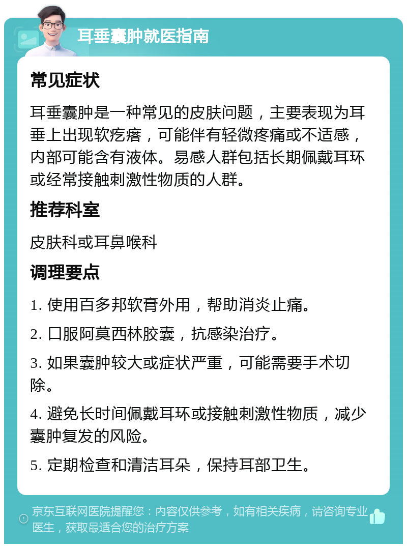 耳垂囊肿就医指南 常见症状 耳垂囊肿是一种常见的皮肤问题，主要表现为耳垂上出现软疙瘩，可能伴有轻微疼痛或不适感，内部可能含有液体。易感人群包括长期佩戴耳环或经常接触刺激性物质的人群。 推荐科室 皮肤科或耳鼻喉科 调理要点 1. 使用百多邦软膏外用，帮助消炎止痛。 2. 口服阿莫西林胶囊，抗感染治疗。 3. 如果囊肿较大或症状严重，可能需要手术切除。 4. 避免长时间佩戴耳环或接触刺激性物质，减少囊肿复发的风险。 5. 定期检查和清洁耳朵，保持耳部卫生。