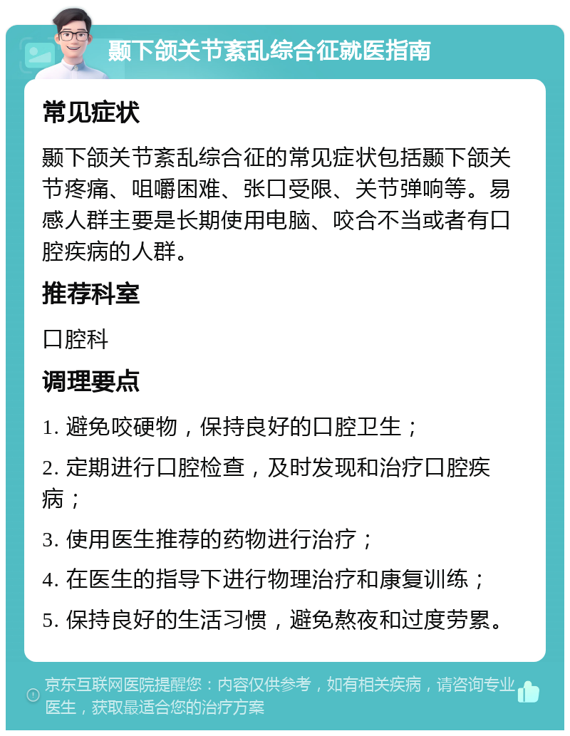 颞下颌关节紊乱综合征就医指南 常见症状 颞下颌关节紊乱综合征的常见症状包括颞下颌关节疼痛、咀嚼困难、张口受限、关节弹响等。易感人群主要是长期使用电脑、咬合不当或者有口腔疾病的人群。 推荐科室 口腔科 调理要点 1. 避免咬硬物，保持良好的口腔卫生； 2. 定期进行口腔检查，及时发现和治疗口腔疾病； 3. 使用医生推荐的药物进行治疗； 4. 在医生的指导下进行物理治疗和康复训练； 5. 保持良好的生活习惯，避免熬夜和过度劳累。