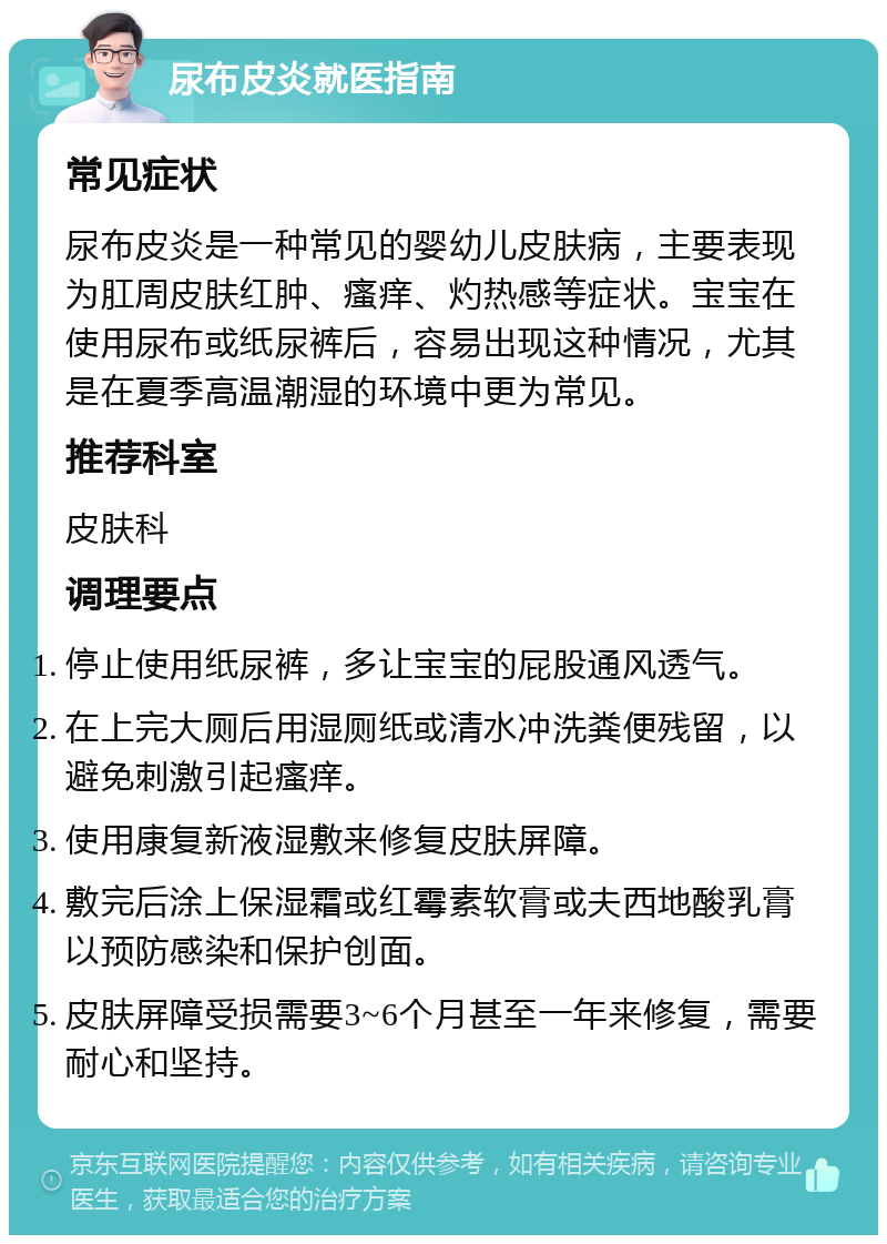 尿布皮炎就医指南 常见症状 尿布皮炎是一种常见的婴幼儿皮肤病，主要表现为肛周皮肤红肿、瘙痒、灼热感等症状。宝宝在使用尿布或纸尿裤后，容易出现这种情况，尤其是在夏季高温潮湿的环境中更为常见。 推荐科室 皮肤科 调理要点 停止使用纸尿裤，多让宝宝的屁股通风透气。 在上完大厕后用湿厕纸或清水冲洗粪便残留，以避免刺激引起瘙痒。 使用康复新液湿敷来修复皮肤屏障。 敷完后涂上保湿霜或红霉素软膏或夫西地酸乳膏以预防感染和保护创面。 皮肤屏障受损需要3~6个月甚至一年来修复，需要耐心和坚持。