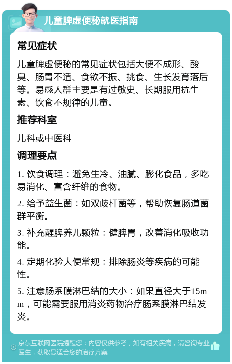 儿童脾虚便秘就医指南 常见症状 儿童脾虚便秘的常见症状包括大便不成形、酸臭、肠胃不适、食欲不振、挑食、生长发育落后等。易感人群主要是有过敏史、长期服用抗生素、饮食不规律的儿童。 推荐科室 儿科或中医科 调理要点 1. 饮食调理：避免生冷、油腻、膨化食品，多吃易消化、富含纤维的食物。 2. 给予益生菌：如双歧杆菌等，帮助恢复肠道菌群平衡。 3. 补充醒脾养儿颗粒：健脾胃，改善消化吸收功能。 4. 定期化验大便常规：排除肠炎等疾病的可能性。 5. 注意肠系膜淋巴结的大小：如果直径大于15mm，可能需要服用消炎药物治疗肠系膜淋巴结发炎。