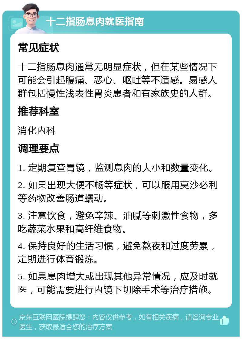 十二指肠息肉就医指南 常见症状 十二指肠息肉通常无明显症状，但在某些情况下可能会引起腹痛、恶心、呕吐等不适感。易感人群包括慢性浅表性胃炎患者和有家族史的人群。 推荐科室 消化内科 调理要点 1. 定期复查胃镜，监测息肉的大小和数量变化。 2. 如果出现大便不畅等症状，可以服用莫沙必利等药物改善肠道蠕动。 3. 注意饮食，避免辛辣、油腻等刺激性食物，多吃蔬菜水果和高纤维食物。 4. 保持良好的生活习惯，避免熬夜和过度劳累，定期进行体育锻炼。 5. 如果息肉增大或出现其他异常情况，应及时就医，可能需要进行内镜下切除手术等治疗措施。