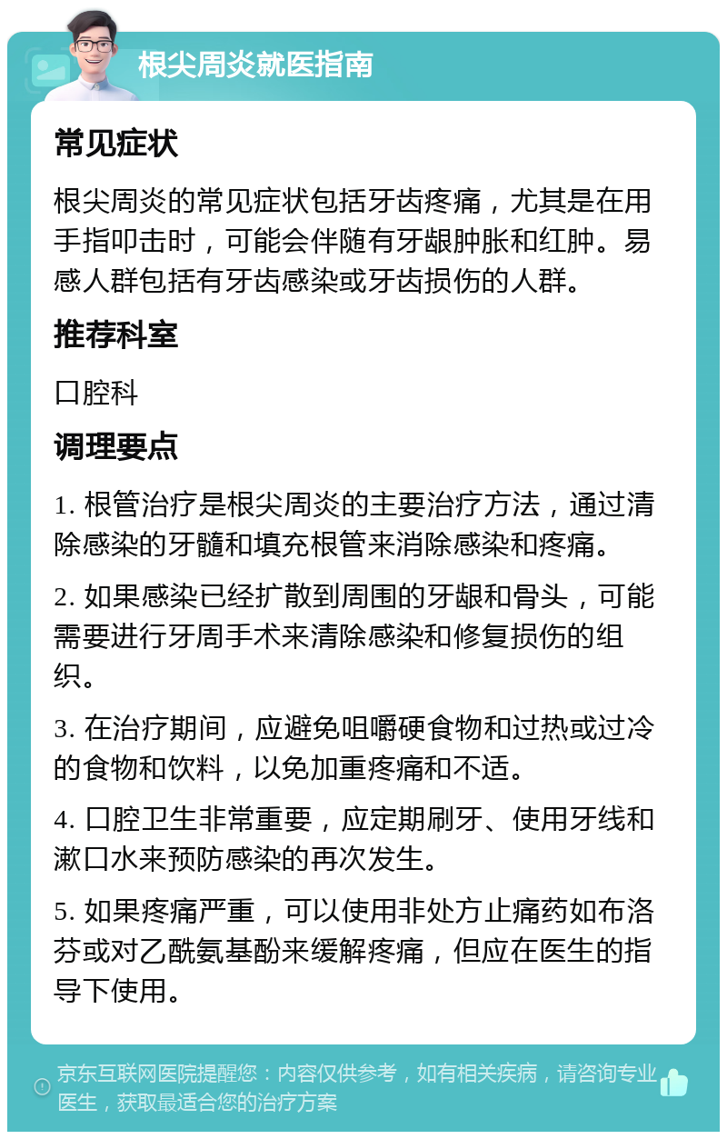 根尖周炎就医指南 常见症状 根尖周炎的常见症状包括牙齿疼痛，尤其是在用手指叩击时，可能会伴随有牙龈肿胀和红肿。易感人群包括有牙齿感染或牙齿损伤的人群。 推荐科室 口腔科 调理要点 1. 根管治疗是根尖周炎的主要治疗方法，通过清除感染的牙髓和填充根管来消除感染和疼痛。 2. 如果感染已经扩散到周围的牙龈和骨头，可能需要进行牙周手术来清除感染和修复损伤的组织。 3. 在治疗期间，应避免咀嚼硬食物和过热或过冷的食物和饮料，以免加重疼痛和不适。 4. 口腔卫生非常重要，应定期刷牙、使用牙线和漱口水来预防感染的再次发生。 5. 如果疼痛严重，可以使用非处方止痛药如布洛芬或对乙酰氨基酚来缓解疼痛，但应在医生的指导下使用。