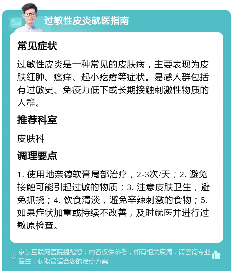 过敏性皮炎就医指南 常见症状 过敏性皮炎是一种常见的皮肤病，主要表现为皮肤红肿、瘙痒、起小疙瘩等症状。易感人群包括有过敏史、免疫力低下或长期接触刺激性物质的人群。 推荐科室 皮肤科 调理要点 1. 使用地奈德软膏局部治疗，2-3次/天；2. 避免接触可能引起过敏的物质；3. 注意皮肤卫生，避免抓挠；4. 饮食清淡，避免辛辣刺激的食物；5. 如果症状加重或持续不改善，及时就医并进行过敏原检查。