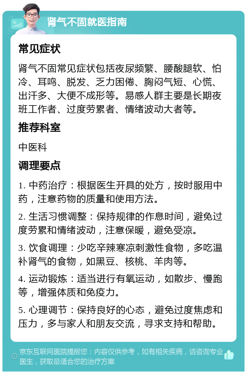 肾气不固就医指南 常见症状 肾气不固常见症状包括夜尿频繁、腰酸腿软、怕冷、耳鸣、脱发、乏力困倦、胸闷气短、心慌、出汗多、大便不成形等。易感人群主要是长期夜班工作者、过度劳累者、情绪波动大者等。 推荐科室 中医科 调理要点 1. 中药治疗：根据医生开具的处方，按时服用中药，注意药物的质量和使用方法。 2. 生活习惯调整：保持规律的作息时间，避免过度劳累和情绪波动，注意保暖，避免受凉。 3. 饮食调理：少吃辛辣寒凉刺激性食物，多吃温补肾气的食物，如黑豆、核桃、羊肉等。 4. 运动锻炼：适当进行有氧运动，如散步、慢跑等，增强体质和免疫力。 5. 心理调节：保持良好的心态，避免过度焦虑和压力，多与家人和朋友交流，寻求支持和帮助。