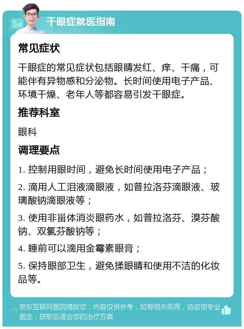 干眼症就医指南 常见症状 干眼症的常见症状包括眼睛发红、痒、干痛，可能伴有异物感和分泌物。长时间使用电子产品、环境干燥、老年人等都容易引发干眼症。 推荐科室 眼科 调理要点 1. 控制用眼时间，避免长时间使用电子产品； 2. 滴用人工泪液滴眼液，如普拉洛芬滴眼液、玻璃酸钠滴眼液等； 3. 使用非甾体消炎眼药水，如普拉洛芬、溴芬酸钠、双氯芬酸钠等； 4. 睡前可以滴用金霉素眼膏； 5. 保持眼部卫生，避免揉眼睛和使用不洁的化妆品等。