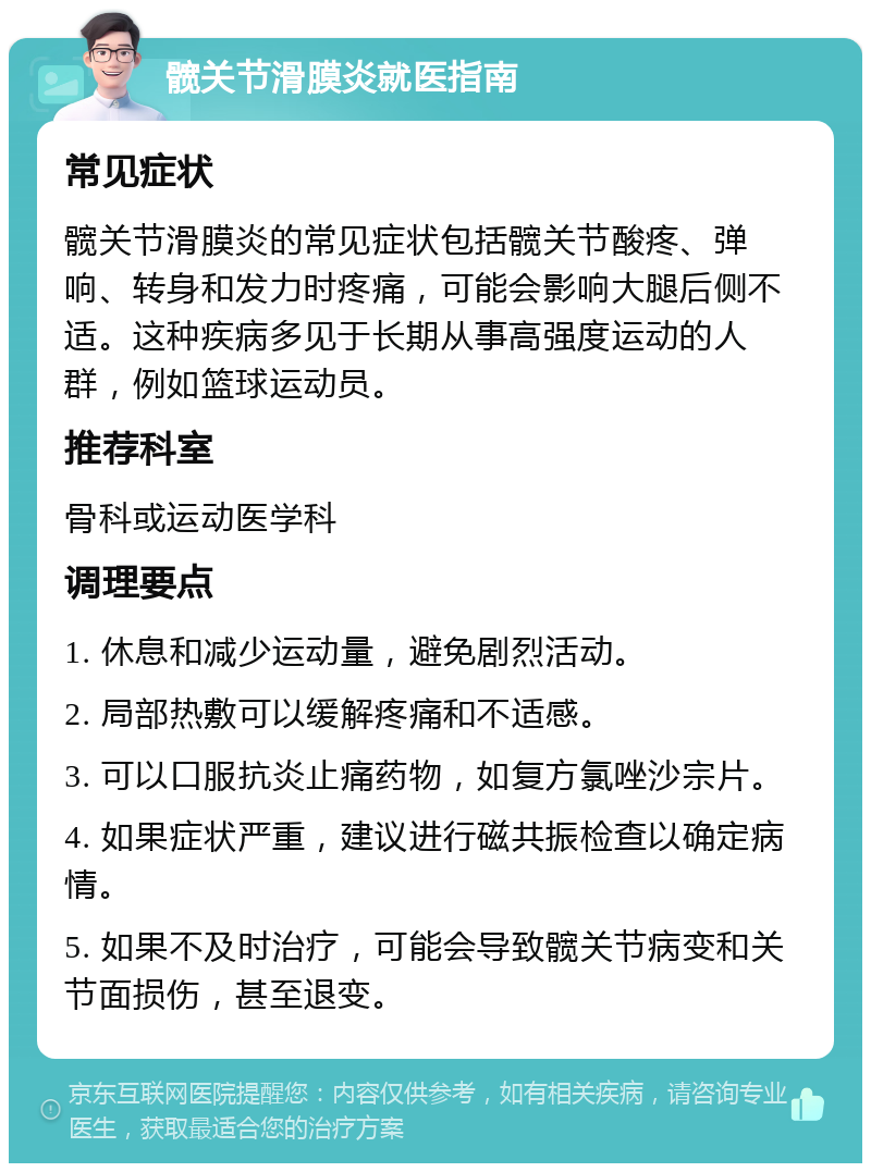 髋关节滑膜炎就医指南 常见症状 髋关节滑膜炎的常见症状包括髋关节酸疼、弹响、转身和发力时疼痛，可能会影响大腿后侧不适。这种疾病多见于长期从事高强度运动的人群，例如篮球运动员。 推荐科室 骨科或运动医学科 调理要点 1. 休息和减少运动量，避免剧烈活动。 2. 局部热敷可以缓解疼痛和不适感。 3. 可以口服抗炎止痛药物，如复方氯唑沙宗片。 4. 如果症状严重，建议进行磁共振检查以确定病情。 5. 如果不及时治疗，可能会导致髋关节病变和关节面损伤，甚至退变。