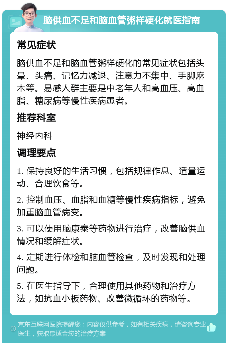 脑供血不足和脑血管粥样硬化就医指南 常见症状 脑供血不足和脑血管粥样硬化的常见症状包括头晕、头痛、记忆力减退、注意力不集中、手脚麻木等。易感人群主要是中老年人和高血压、高血脂、糖尿病等慢性疾病患者。 推荐科室 神经内科 调理要点 1. 保持良好的生活习惯，包括规律作息、适量运动、合理饮食等。 2. 控制血压、血脂和血糖等慢性疾病指标，避免加重脑血管病变。 3. 可以使用脑康泰等药物进行治疗，改善脑供血情况和缓解症状。 4. 定期进行体检和脑血管检查，及时发现和处理问题。 5. 在医生指导下，合理使用其他药物和治疗方法，如抗血小板药物、改善微循环的药物等。