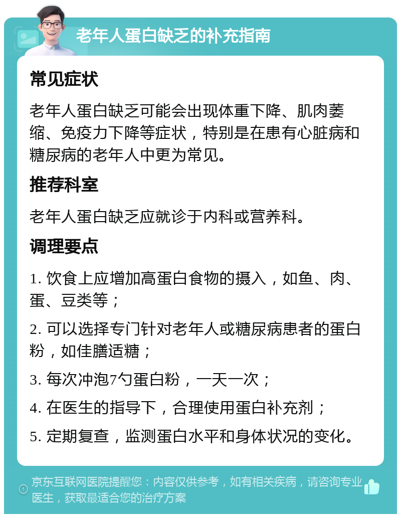 老年人蛋白缺乏的补充指南 常见症状 老年人蛋白缺乏可能会出现体重下降、肌肉萎缩、免疫力下降等症状，特别是在患有心脏病和糖尿病的老年人中更为常见。 推荐科室 老年人蛋白缺乏应就诊于内科或营养科。 调理要点 1. 饮食上应增加高蛋白食物的摄入，如鱼、肉、蛋、豆类等； 2. 可以选择专门针对老年人或糖尿病患者的蛋白粉，如佳膳适糖； 3. 每次冲泡7勺蛋白粉，一天一次； 4. 在医生的指导下，合理使用蛋白补充剂； 5. 定期复查，监测蛋白水平和身体状况的变化。