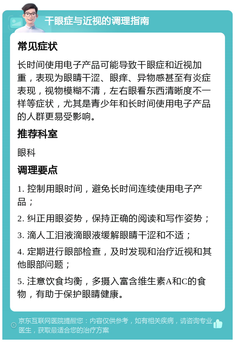 干眼症与近视的调理指南 常见症状 长时间使用电子产品可能导致干眼症和近视加重，表现为眼睛干涩、眼痒、异物感甚至有炎症表现，视物模糊不清，左右眼看东西清晰度不一样等症状，尤其是青少年和长时间使用电子产品的人群更易受影响。 推荐科室 眼科 调理要点 1. 控制用眼时间，避免长时间连续使用电子产品； 2. 纠正用眼姿势，保持正确的阅读和写作姿势； 3. 滴人工泪液滴眼液缓解眼睛干涩和不适； 4. 定期进行眼部检查，及时发现和治疗近视和其他眼部问题； 5. 注意饮食均衡，多摄入富含维生素A和C的食物，有助于保护眼睛健康。