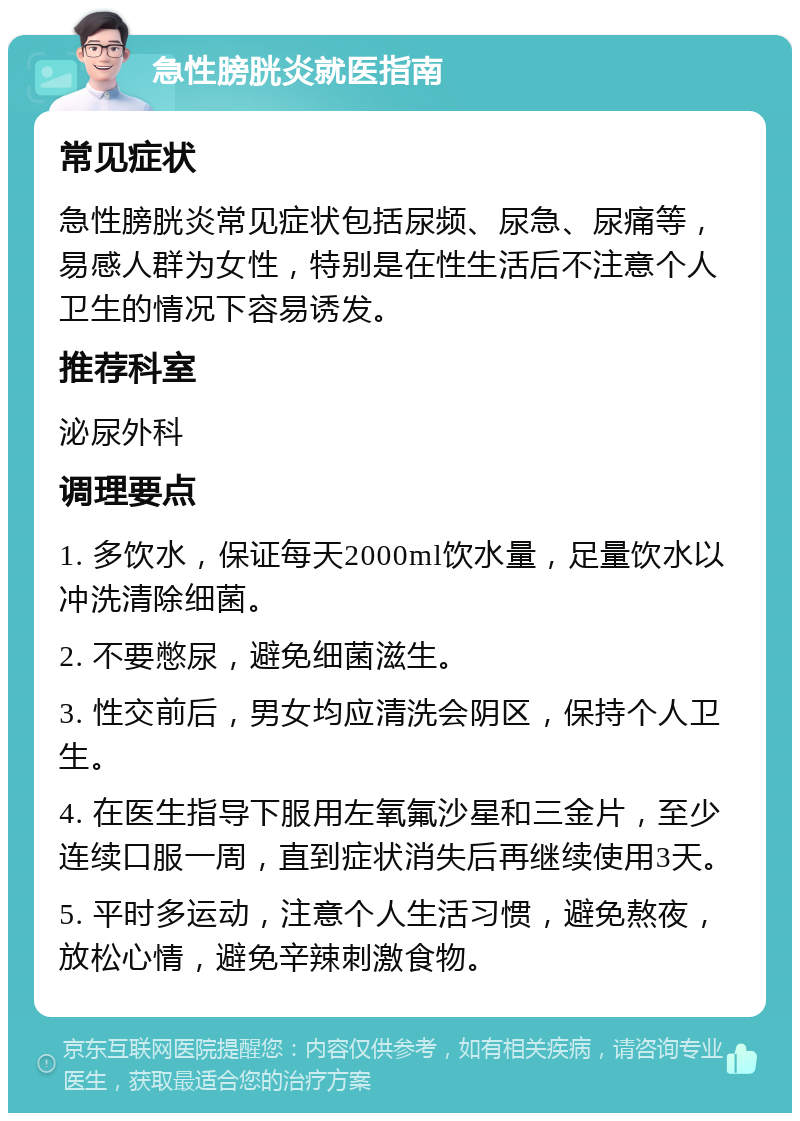 急性膀胱炎就医指南 常见症状 急性膀胱炎常见症状包括尿频、尿急、尿痛等，易感人群为女性，特别是在性生活后不注意个人卫生的情况下容易诱发。 推荐科室 泌尿外科 调理要点 1. 多饮水，保证每天2000ml饮水量，足量饮水以冲洗清除细菌。 2. 不要憋尿，避免细菌滋生。 3. 性交前后，男女均应清洗会阴区，保持个人卫生。 4. 在医生指导下服用左氧氟沙星和三金片，至少连续口服一周，直到症状消失后再继续使用3天。 5. 平时多运动，注意个人生活习惯，避免熬夜，放松心情，避免辛辣刺激食物。