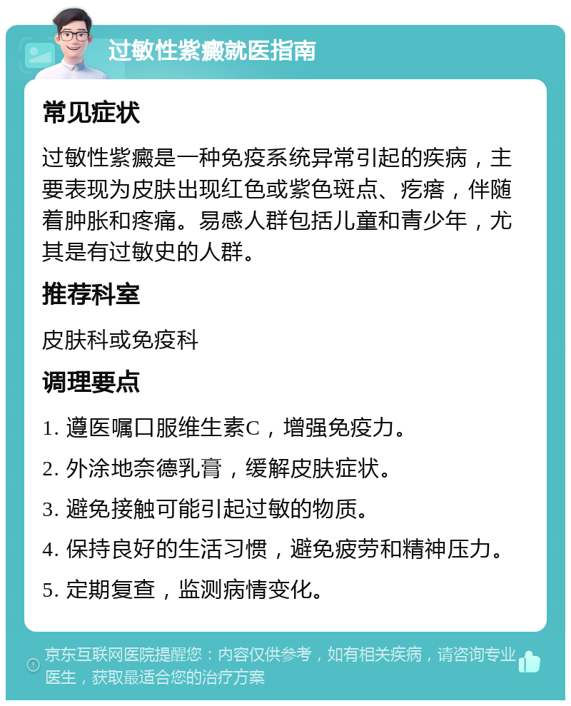 过敏性紫癜就医指南 常见症状 过敏性紫癜是一种免疫系统异常引起的疾病，主要表现为皮肤出现红色或紫色斑点、疙瘩，伴随着肿胀和疼痛。易感人群包括儿童和青少年，尤其是有过敏史的人群。 推荐科室 皮肤科或免疫科 调理要点 1. 遵医嘱口服维生素C，增强免疫力。 2. 外涂地奈德乳膏，缓解皮肤症状。 3. 避免接触可能引起过敏的物质。 4. 保持良好的生活习惯，避免疲劳和精神压力。 5. 定期复查，监测病情变化。