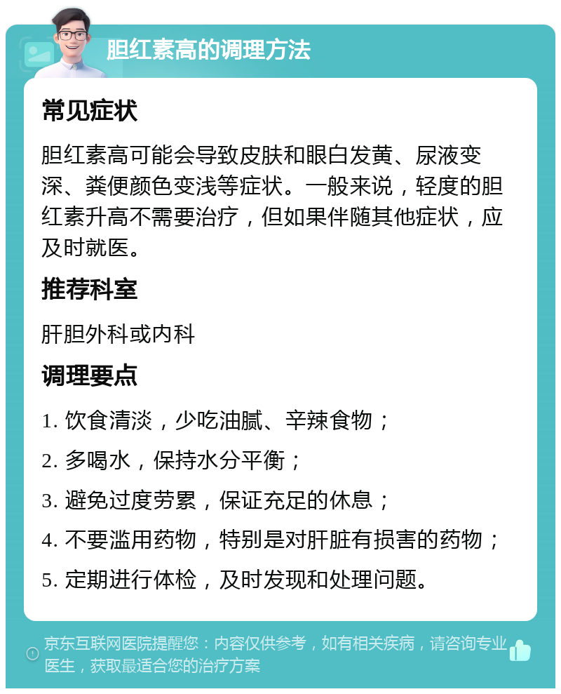 胆红素高的调理方法 常见症状 胆红素高可能会导致皮肤和眼白发黄、尿液变深、粪便颜色变浅等症状。一般来说，轻度的胆红素升高不需要治疗，但如果伴随其他症状，应及时就医。 推荐科室 肝胆外科或内科 调理要点 1. 饮食清淡，少吃油腻、辛辣食物； 2. 多喝水，保持水分平衡； 3. 避免过度劳累，保证充足的休息； 4. 不要滥用药物，特别是对肝脏有损害的药物； 5. 定期进行体检，及时发现和处理问题。