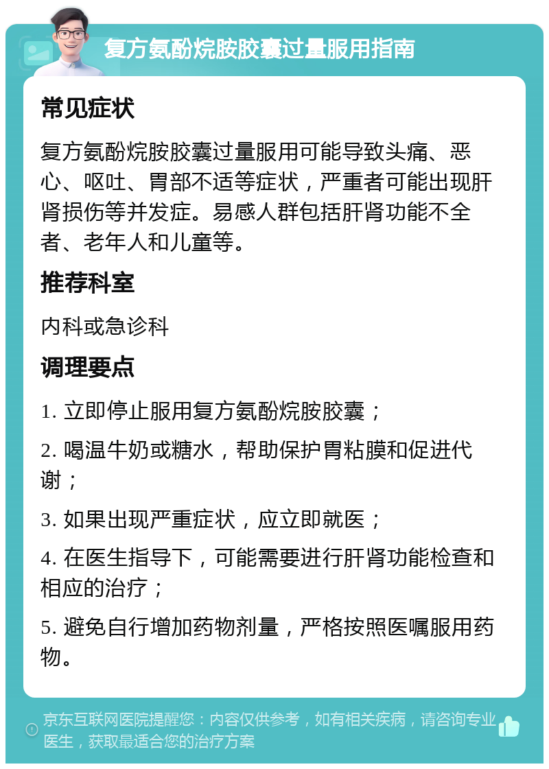 复方氨酚烷胺胶囊过量服用指南 常见症状 复方氨酚烷胺胶囊过量服用可能导致头痛、恶心、呕吐、胃部不适等症状，严重者可能出现肝肾损伤等并发症。易感人群包括肝肾功能不全者、老年人和儿童等。 推荐科室 内科或急诊科 调理要点 1. 立即停止服用复方氨酚烷胺胶囊； 2. 喝温牛奶或糖水，帮助保护胃粘膜和促进代谢； 3. 如果出现严重症状，应立即就医； 4. 在医生指导下，可能需要进行肝肾功能检查和相应的治疗； 5. 避免自行增加药物剂量，严格按照医嘱服用药物。