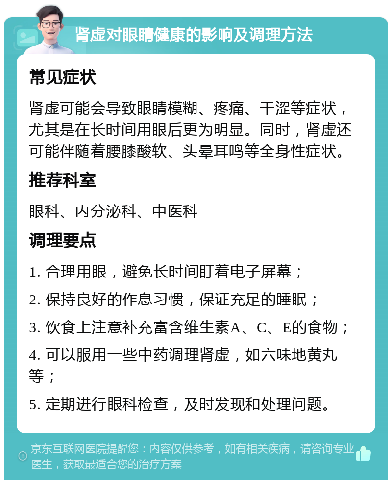 肾虚对眼睛健康的影响及调理方法 常见症状 肾虚可能会导致眼睛模糊、疼痛、干涩等症状，尤其是在长时间用眼后更为明显。同时，肾虚还可能伴随着腰膝酸软、头晕耳鸣等全身性症状。 推荐科室 眼科、内分泌科、中医科 调理要点 1. 合理用眼，避免长时间盯着电子屏幕； 2. 保持良好的作息习惯，保证充足的睡眠； 3. 饮食上注意补充富含维生素A、C、E的食物； 4. 可以服用一些中药调理肾虚，如六味地黄丸等； 5. 定期进行眼科检查，及时发现和处理问题。