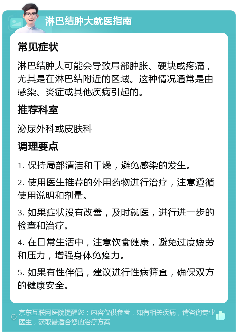 淋巴结肿大就医指南 常见症状 淋巴结肿大可能会导致局部肿胀、硬块或疼痛，尤其是在淋巴结附近的区域。这种情况通常是由感染、炎症或其他疾病引起的。 推荐科室 泌尿外科或皮肤科 调理要点 1. 保持局部清洁和干燥，避免感染的发生。 2. 使用医生推荐的外用药物进行治疗，注意遵循使用说明和剂量。 3. 如果症状没有改善，及时就医，进行进一步的检查和治疗。 4. 在日常生活中，注意饮食健康，避免过度疲劳和压力，增强身体免疫力。 5. 如果有性伴侣，建议进行性病筛查，确保双方的健康安全。