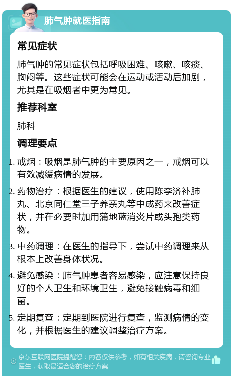 肺气肿就医指南 常见症状 肺气肿的常见症状包括呼吸困难、咳嗽、咳痰、胸闷等。这些症状可能会在运动或活动后加剧，尤其是在吸烟者中更为常见。 推荐科室 肺科 调理要点 戒烟：吸烟是肺气肿的主要原因之一，戒烟可以有效减缓病情的发展。 药物治疗：根据医生的建议，使用陈李济补肺丸、北京同仁堂三子养亲丸等中成药来改善症状，并在必要时加用蒲地蓝消炎片或头孢类药物。 中药调理：在医生的指导下，尝试中药调理来从根本上改善身体状况。 避免感染：肺气肿患者容易感染，应注意保持良好的个人卫生和环境卫生，避免接触病毒和细菌。 定期复查：定期到医院进行复查，监测病情的变化，并根据医生的建议调整治疗方案。