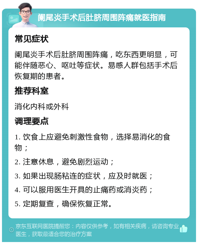 阑尾炎手术后肚脐周围阵痛就医指南 常见症状 阑尾炎手术后肚脐周围阵痛，吃东西更明显，可能伴随恶心、呕吐等症状。易感人群包括手术后恢复期的患者。 推荐科室 消化内科或外科 调理要点 1. 饮食上应避免刺激性食物，选择易消化的食物； 2. 注意休息，避免剧烈运动； 3. 如果出现肠粘连的症状，应及时就医； 4. 可以服用医生开具的止痛药或消炎药； 5. 定期复查，确保恢复正常。