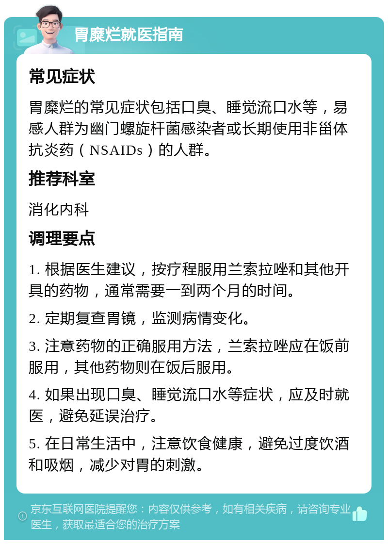 胃糜烂就医指南 常见症状 胃糜烂的常见症状包括口臭、睡觉流口水等，易感人群为幽门螺旋杆菌感染者或长期使用非甾体抗炎药（NSAIDs）的人群。 推荐科室 消化内科 调理要点 1. 根据医生建议，按疗程服用兰索拉唑和其他开具的药物，通常需要一到两个月的时间。 2. 定期复查胃镜，监测病情变化。 3. 注意药物的正确服用方法，兰索拉唑应在饭前服用，其他药物则在饭后服用。 4. 如果出现口臭、睡觉流口水等症状，应及时就医，避免延误治疗。 5. 在日常生活中，注意饮食健康，避免过度饮酒和吸烟，减少对胃的刺激。