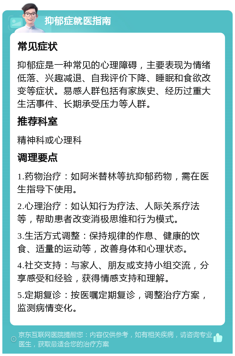 抑郁症就医指南 常见症状 抑郁症是一种常见的心理障碍，主要表现为情绪低落、兴趣减退、自我评价下降、睡眠和食欲改变等症状。易感人群包括有家族史、经历过重大生活事件、长期承受压力等人群。 推荐科室 精神科或心理科 调理要点 1.药物治疗：如阿米替林等抗抑郁药物，需在医生指导下使用。 2.心理治疗：如认知行为疗法、人际关系疗法等，帮助患者改变消极思维和行为模式。 3.生活方式调整：保持规律的作息、健康的饮食、适量的运动等，改善身体和心理状态。 4.社交支持：与家人、朋友或支持小组交流，分享感受和经验，获得情感支持和理解。 5.定期复诊：按医嘱定期复诊，调整治疗方案，监测病情变化。