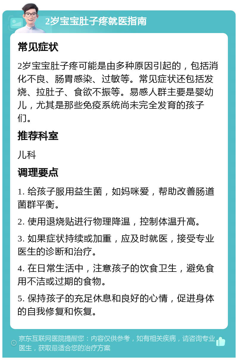 2岁宝宝肚子疼就医指南 常见症状 2岁宝宝肚子疼可能是由多种原因引起的，包括消化不良、肠胃感染、过敏等。常见症状还包括发烧、拉肚子、食欲不振等。易感人群主要是婴幼儿，尤其是那些免疫系统尚未完全发育的孩子们。 推荐科室 儿科 调理要点 1. 给孩子服用益生菌，如妈咪爱，帮助改善肠道菌群平衡。 2. 使用退烧贴进行物理降温，控制体温升高。 3. 如果症状持续或加重，应及时就医，接受专业医生的诊断和治疗。 4. 在日常生活中，注意孩子的饮食卫生，避免食用不洁或过期的食物。 5. 保持孩子的充足休息和良好的心情，促进身体的自我修复和恢复。