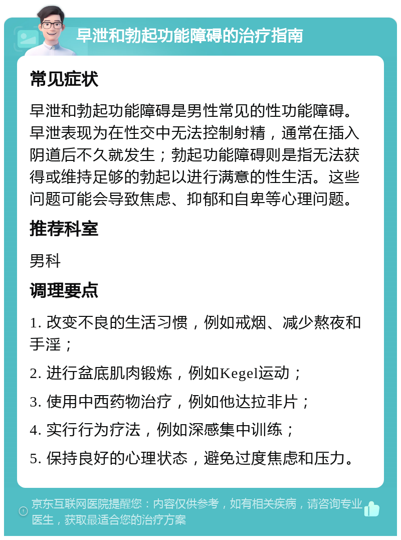 早泄和勃起功能障碍的治疗指南 常见症状 早泄和勃起功能障碍是男性常见的性功能障碍。早泄表现为在性交中无法控制射精，通常在插入阴道后不久就发生；勃起功能障碍则是指无法获得或维持足够的勃起以进行满意的性生活。这些问题可能会导致焦虑、抑郁和自卑等心理问题。 推荐科室 男科 调理要点 1. 改变不良的生活习惯，例如戒烟、减少熬夜和手淫； 2. 进行盆底肌肉锻炼，例如Kegel运动； 3. 使用中西药物治疗，例如他达拉非片； 4. 实行行为疗法，例如深感集中训练； 5. 保持良好的心理状态，避免过度焦虑和压力。