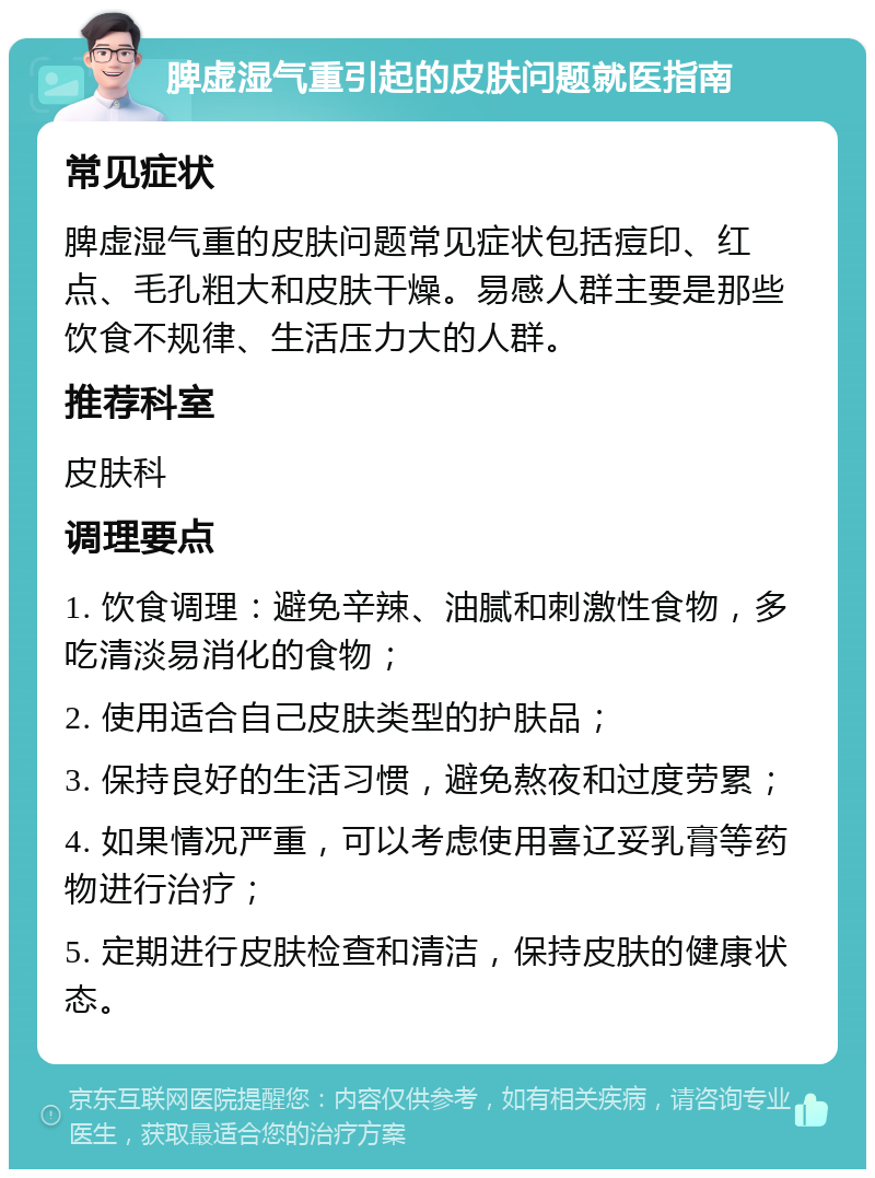 脾虚湿气重引起的皮肤问题就医指南 常见症状 脾虚湿气重的皮肤问题常见症状包括痘印、红点、毛孔粗大和皮肤干燥。易感人群主要是那些饮食不规律、生活压力大的人群。 推荐科室 皮肤科 调理要点 1. 饮食调理：避免辛辣、油腻和刺激性食物，多吃清淡易消化的食物； 2. 使用适合自己皮肤类型的护肤品； 3. 保持良好的生活习惯，避免熬夜和过度劳累； 4. 如果情况严重，可以考虑使用喜辽妥乳膏等药物进行治疗； 5. 定期进行皮肤检查和清洁，保持皮肤的健康状态。