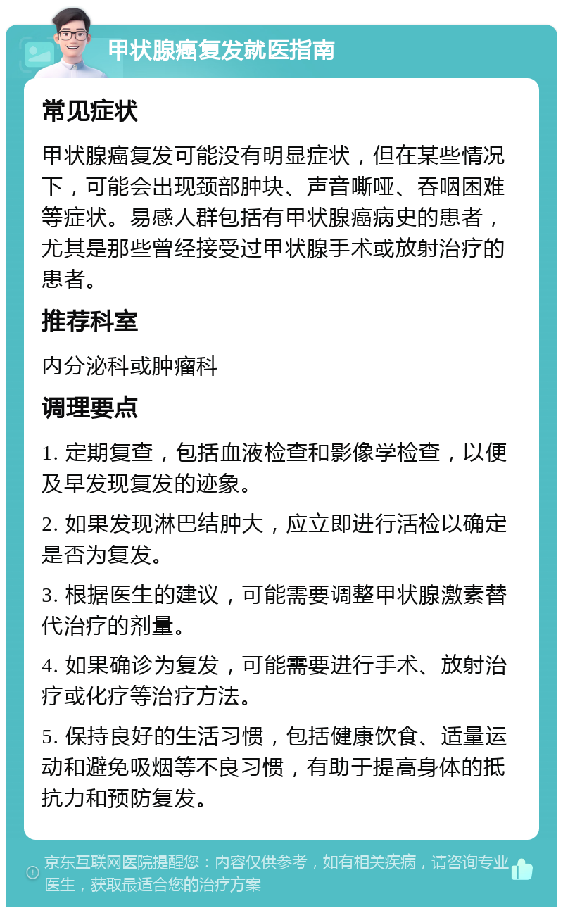 甲状腺癌复发就医指南 常见症状 甲状腺癌复发可能没有明显症状，但在某些情况下，可能会出现颈部肿块、声音嘶哑、吞咽困难等症状。易感人群包括有甲状腺癌病史的患者，尤其是那些曾经接受过甲状腺手术或放射治疗的患者。 推荐科室 内分泌科或肿瘤科 调理要点 1. 定期复查，包括血液检查和影像学检查，以便及早发现复发的迹象。 2. 如果发现淋巴结肿大，应立即进行活检以确定是否为复发。 3. 根据医生的建议，可能需要调整甲状腺激素替代治疗的剂量。 4. 如果确诊为复发，可能需要进行手术、放射治疗或化疗等治疗方法。 5. 保持良好的生活习惯，包括健康饮食、适量运动和避免吸烟等不良习惯，有助于提高身体的抵抗力和预防复发。