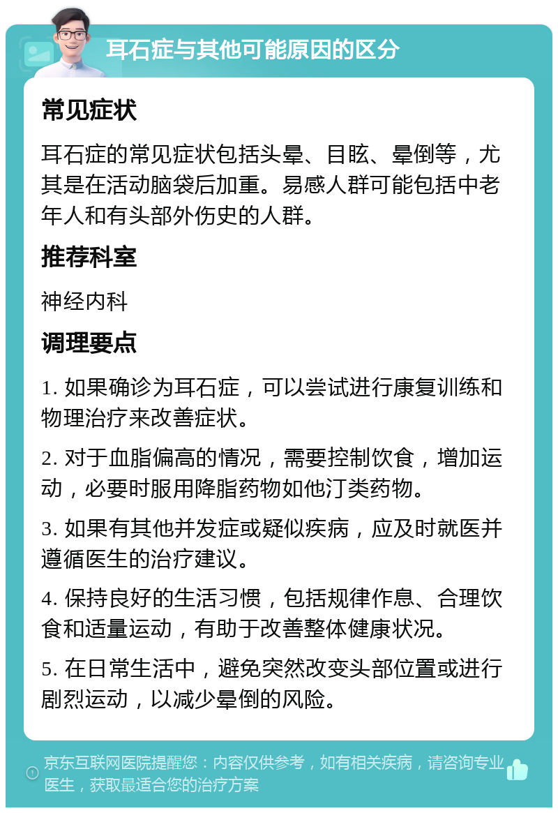 耳石症与其他可能原因的区分 常见症状 耳石症的常见症状包括头晕、目眩、晕倒等，尤其是在活动脑袋后加重。易感人群可能包括中老年人和有头部外伤史的人群。 推荐科室 神经内科 调理要点 1. 如果确诊为耳石症，可以尝试进行康复训练和物理治疗来改善症状。 2. 对于血脂偏高的情况，需要控制饮食，增加运动，必要时服用降脂药物如他汀类药物。 3. 如果有其他并发症或疑似疾病，应及时就医并遵循医生的治疗建议。 4. 保持良好的生活习惯，包括规律作息、合理饮食和适量运动，有助于改善整体健康状况。 5. 在日常生活中，避免突然改变头部位置或进行剧烈运动，以减少晕倒的风险。