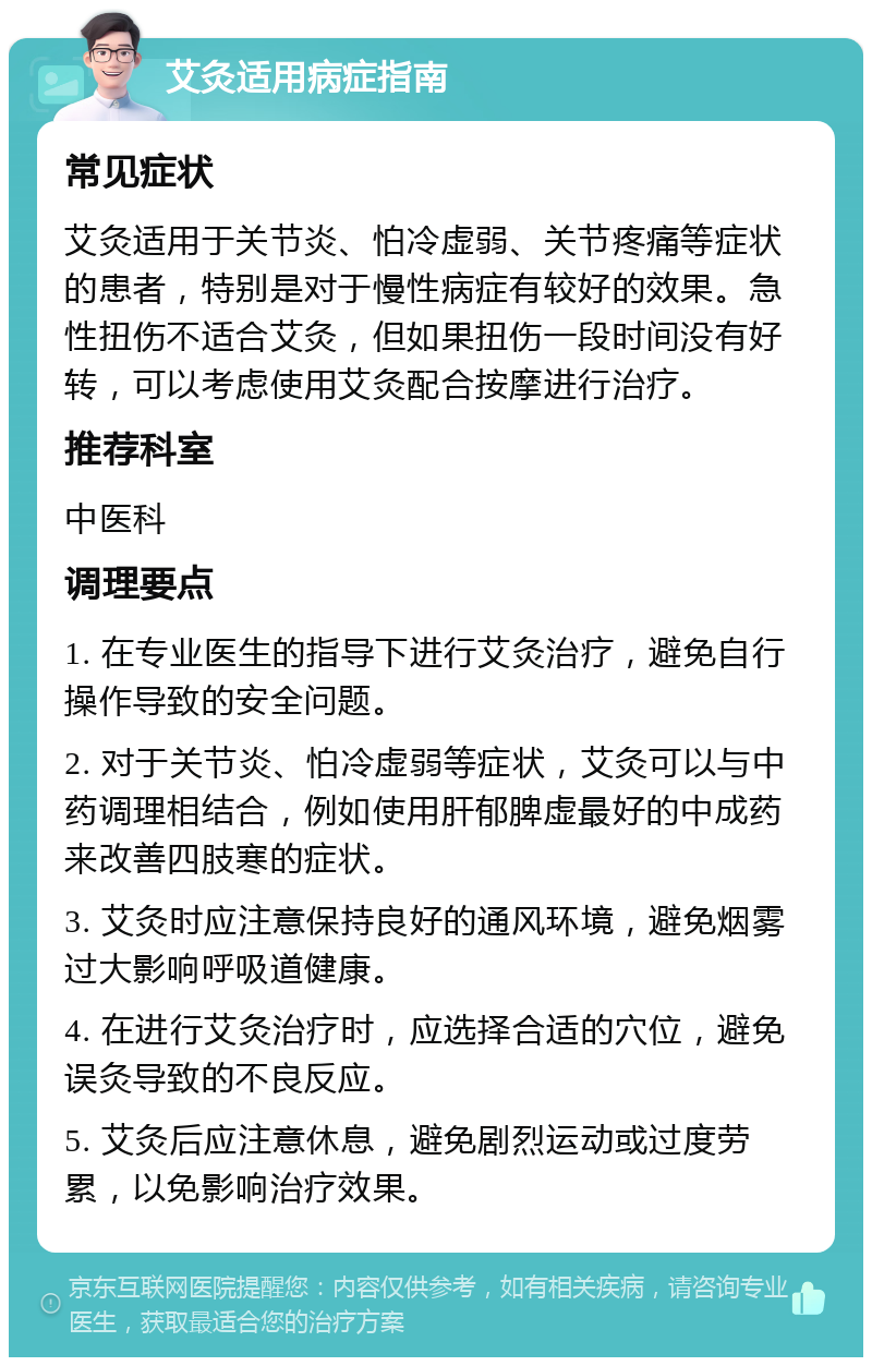 艾灸适用病症指南 常见症状 艾灸适用于关节炎、怕冷虚弱、关节疼痛等症状的患者，特别是对于慢性病症有较好的效果。急性扭伤不适合艾灸，但如果扭伤一段时间没有好转，可以考虑使用艾灸配合按摩进行治疗。 推荐科室 中医科 调理要点 1. 在专业医生的指导下进行艾灸治疗，避免自行操作导致的安全问题。 2. 对于关节炎、怕冷虚弱等症状，艾灸可以与中药调理相结合，例如使用肝郁脾虚最好的中成药来改善四肢寒的症状。 3. 艾灸时应注意保持良好的通风环境，避免烟雾过大影响呼吸道健康。 4. 在进行艾灸治疗时，应选择合适的穴位，避免误灸导致的不良反应。 5. 艾灸后应注意休息，避免剧烈运动或过度劳累，以免影响治疗效果。