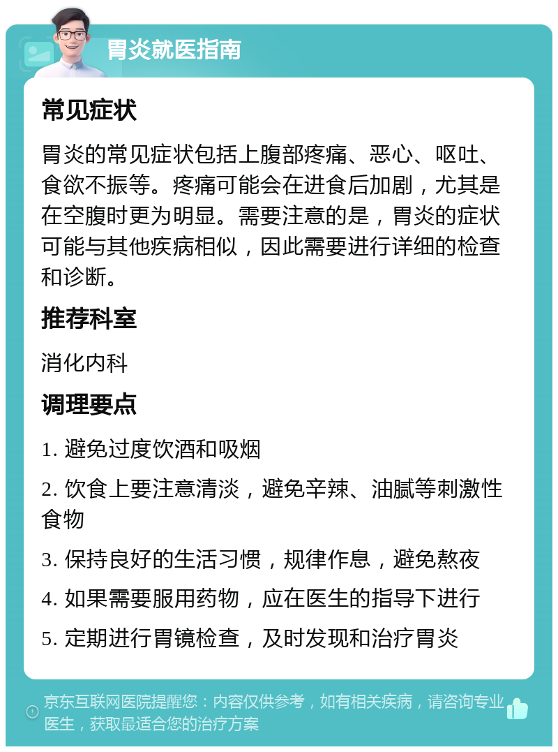 胃炎就医指南 常见症状 胃炎的常见症状包括上腹部疼痛、恶心、呕吐、食欲不振等。疼痛可能会在进食后加剧，尤其是在空腹时更为明显。需要注意的是，胃炎的症状可能与其他疾病相似，因此需要进行详细的检查和诊断。 推荐科室 消化内科 调理要点 1. 避免过度饮酒和吸烟 2. 饮食上要注意清淡，避免辛辣、油腻等刺激性食物 3. 保持良好的生活习惯，规律作息，避免熬夜 4. 如果需要服用药物，应在医生的指导下进行 5. 定期进行胃镜检查，及时发现和治疗胃炎