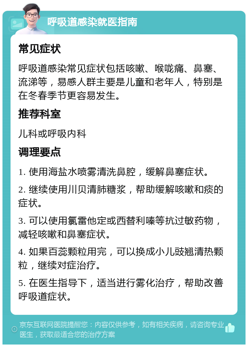 呼吸道感染就医指南 常见症状 呼吸道感染常见症状包括咳嗽、喉咙痛、鼻塞、流涕等，易感人群主要是儿童和老年人，特别是在冬春季节更容易发生。 推荐科室 儿科或呼吸内科 调理要点 1. 使用海盐水喷雾清洗鼻腔，缓解鼻塞症状。 2. 继续使用川贝清肺糖浆，帮助缓解咳嗽和痰的症状。 3. 可以使用氯雷他定或西替利嗪等抗过敏药物，减轻咳嗽和鼻塞症状。 4. 如果百蕊颗粒用完，可以换成小儿豉翘清热颗粒，继续对症治疗。 5. 在医生指导下，适当进行雾化治疗，帮助改善呼吸道症状。