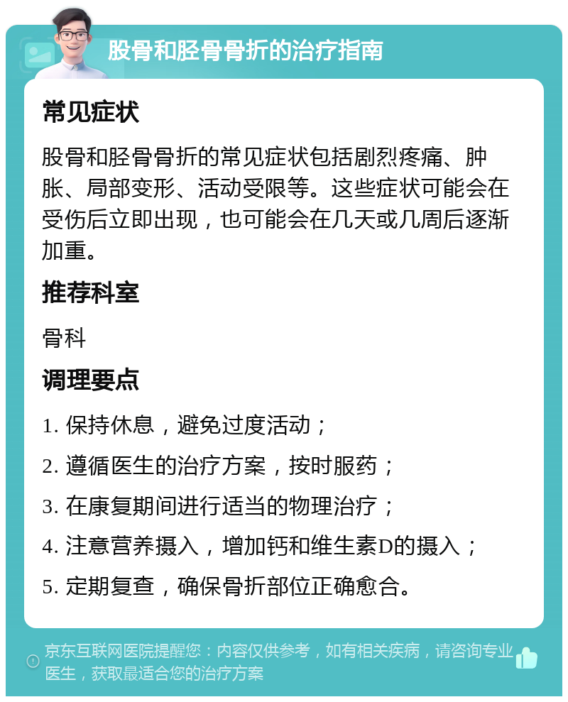 股骨和胫骨骨折的治疗指南 常见症状 股骨和胫骨骨折的常见症状包括剧烈疼痛、肿胀、局部变形、活动受限等。这些症状可能会在受伤后立即出现，也可能会在几天或几周后逐渐加重。 推荐科室 骨科 调理要点 1. 保持休息，避免过度活动； 2. 遵循医生的治疗方案，按时服药； 3. 在康复期间进行适当的物理治疗； 4. 注意营养摄入，增加钙和维生素D的摄入； 5. 定期复查，确保骨折部位正确愈合。