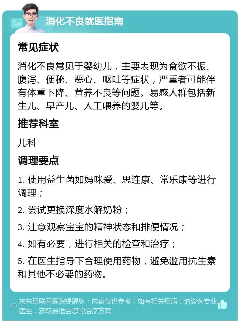 消化不良就医指南 常见症状 消化不良常见于婴幼儿，主要表现为食欲不振、腹泻、便秘、恶心、呕吐等症状，严重者可能伴有体重下降、营养不良等问题。易感人群包括新生儿、早产儿、人工喂养的婴儿等。 推荐科室 儿科 调理要点 1. 使用益生菌如妈咪爱、思连康、常乐康等进行调理； 2. 尝试更换深度水解奶粉； 3. 注意观察宝宝的精神状态和排便情况； 4. 如有必要，进行相关的检查和治疗； 5. 在医生指导下合理使用药物，避免滥用抗生素和其他不必要的药物。