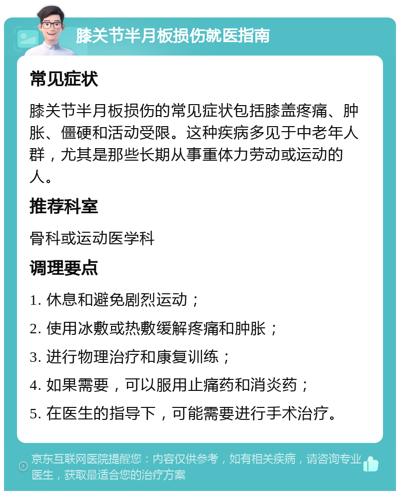 膝关节半月板损伤就医指南 常见症状 膝关节半月板损伤的常见症状包括膝盖疼痛、肿胀、僵硬和活动受限。这种疾病多见于中老年人群，尤其是那些长期从事重体力劳动或运动的人。 推荐科室 骨科或运动医学科 调理要点 1. 休息和避免剧烈运动； 2. 使用冰敷或热敷缓解疼痛和肿胀； 3. 进行物理治疗和康复训练； 4. 如果需要，可以服用止痛药和消炎药； 5. 在医生的指导下，可能需要进行手术治疗。