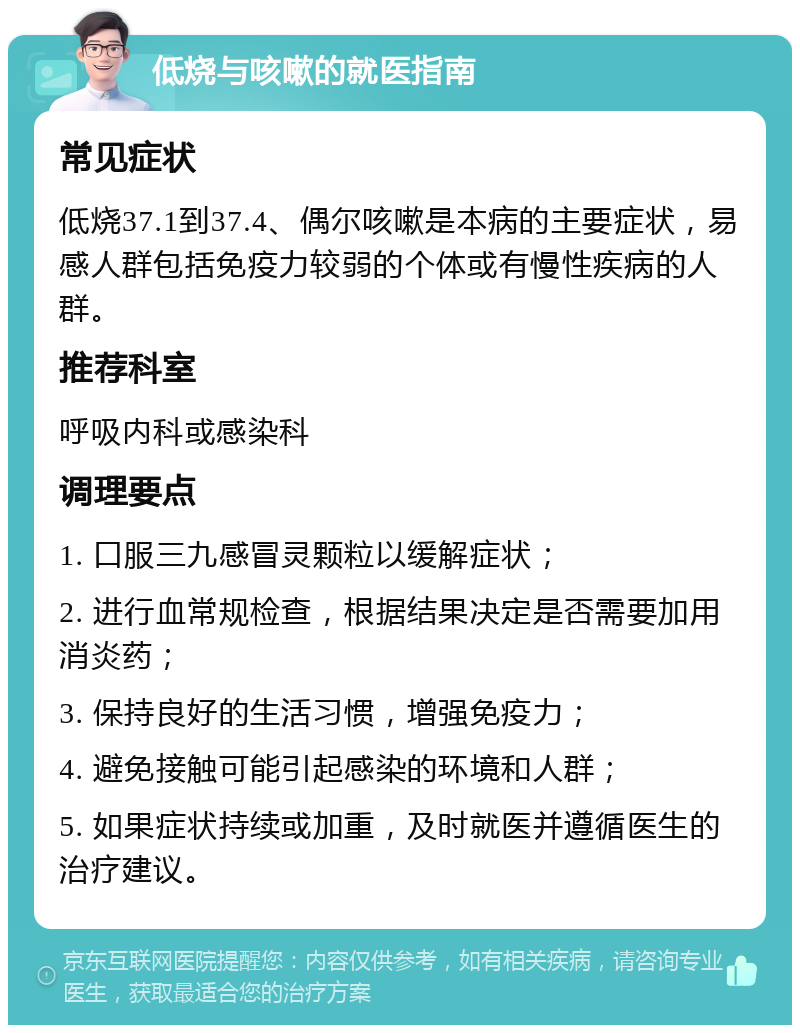 低烧与咳嗽的就医指南 常见症状 低烧37.1到37.4、偶尔咳嗽是本病的主要症状，易感人群包括免疫力较弱的个体或有慢性疾病的人群。 推荐科室 呼吸内科或感染科 调理要点 1. 口服三九感冒灵颗粒以缓解症状； 2. 进行血常规检查，根据结果决定是否需要加用消炎药； 3. 保持良好的生活习惯，增强免疫力； 4. 避免接触可能引起感染的环境和人群； 5. 如果症状持续或加重，及时就医并遵循医生的治疗建议。