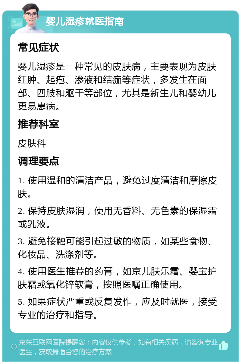 婴儿湿疹就医指南 常见症状 婴儿湿疹是一种常见的皮肤病，主要表现为皮肤红肿、起疱、渗液和结痂等症状，多发生在面部、四肢和躯干等部位，尤其是新生儿和婴幼儿更易患病。 推荐科室 皮肤科 调理要点 1. 使用温和的清洁产品，避免过度清洁和摩擦皮肤。 2. 保持皮肤湿润，使用无香料、无色素的保湿霜或乳液。 3. 避免接触可能引起过敏的物质，如某些食物、化妆品、洗涤剂等。 4. 使用医生推荐的药膏，如京儿肤乐霜、婴宝护肤霜或氧化锌软膏，按照医嘱正确使用。 5. 如果症状严重或反复发作，应及时就医，接受专业的治疗和指导。