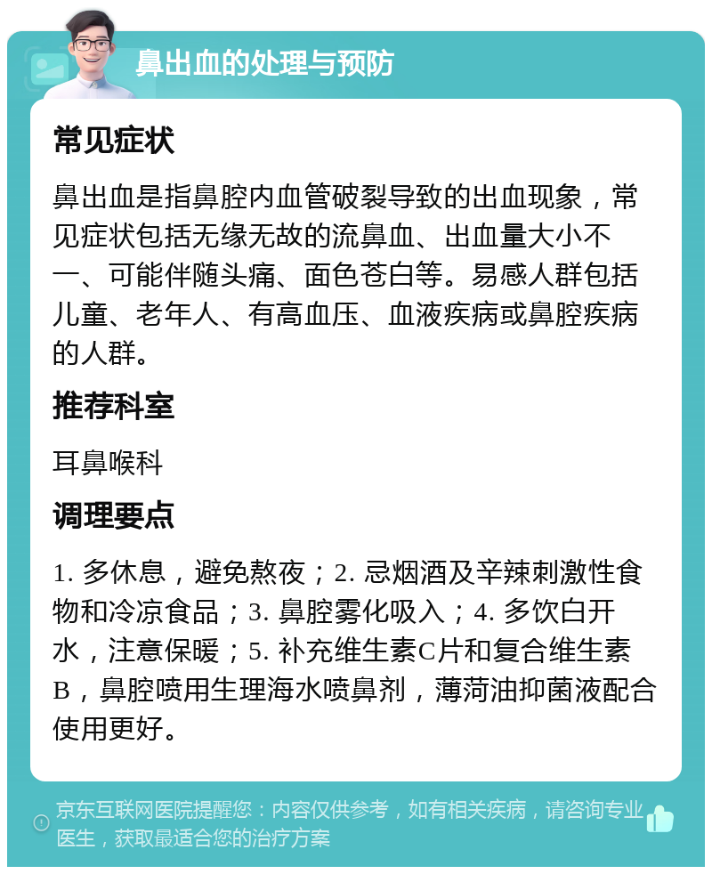 鼻出血的处理与预防 常见症状 鼻出血是指鼻腔内血管破裂导致的出血现象，常见症状包括无缘无故的流鼻血、出血量大小不一、可能伴随头痛、面色苍白等。易感人群包括儿童、老年人、有高血压、血液疾病或鼻腔疾病的人群。 推荐科室 耳鼻喉科 调理要点 1. 多休息，避免熬夜；2. 忌烟酒及辛辣刺激性食物和冷凉食品；3. 鼻腔雾化吸入；4. 多饮白开水，注意保暖；5. 补充维生素C片和复合维生素B，鼻腔喷用生理海水喷鼻剂，薄菏油抑菌液配合使用更好。