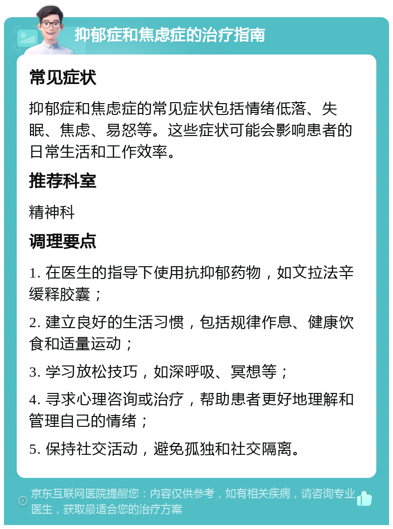 抑郁症和焦虑症的治疗指南 常见症状 抑郁症和焦虑症的常见症状包括情绪低落、失眠、焦虑、易怒等。这些症状可能会影响患者的日常生活和工作效率。 推荐科室 精神科 调理要点 1. 在医生的指导下使用抗抑郁药物，如文拉法辛缓释胶囊； 2. 建立良好的生活习惯，包括规律作息、健康饮食和适量运动； 3. 学习放松技巧，如深呼吸、冥想等； 4. 寻求心理咨询或治疗，帮助患者更好地理解和管理自己的情绪； 5. 保持社交活动，避免孤独和社交隔离。