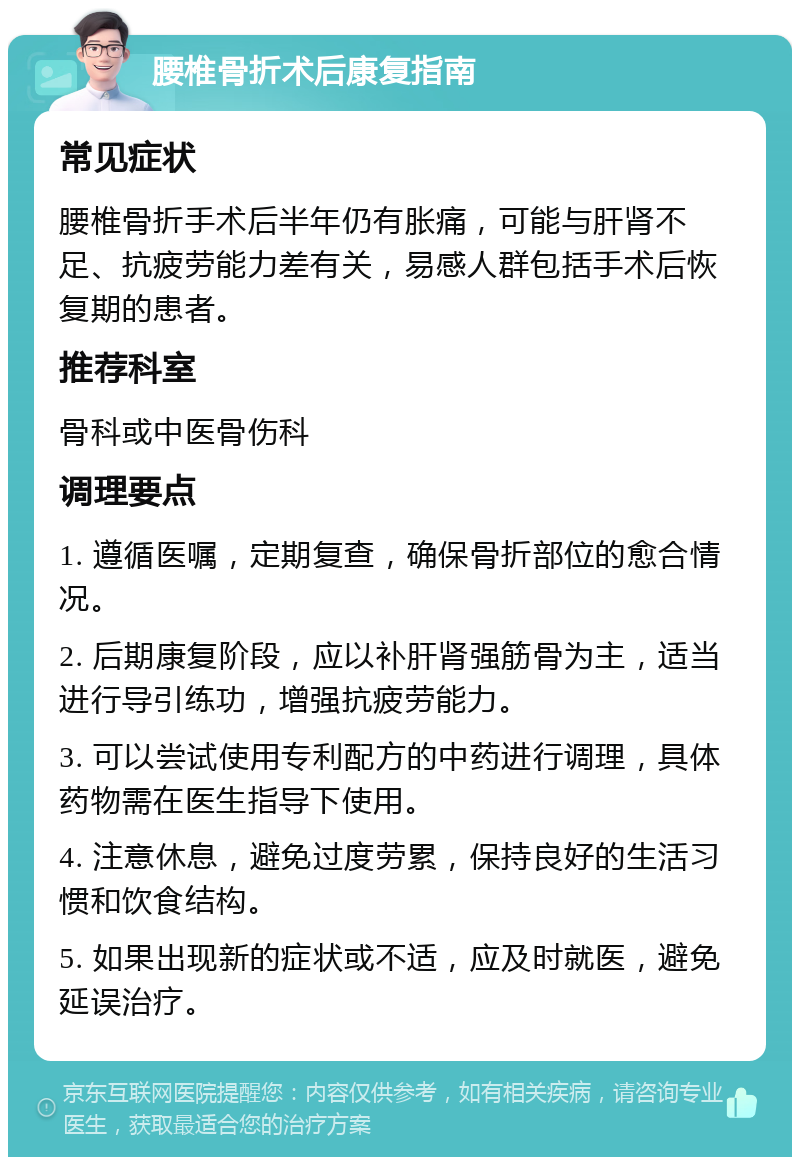 腰椎骨折术后康复指南 常见症状 腰椎骨折手术后半年仍有胀痛，可能与肝肾不足、抗疲劳能力差有关，易感人群包括手术后恢复期的患者。 推荐科室 骨科或中医骨伤科 调理要点 1. 遵循医嘱，定期复查，确保骨折部位的愈合情况。 2. 后期康复阶段，应以补肝肾强筋骨为主，适当进行导引练功，增强抗疲劳能力。 3. 可以尝试使用专利配方的中药进行调理，具体药物需在医生指导下使用。 4. 注意休息，避免过度劳累，保持良好的生活习惯和饮食结构。 5. 如果出现新的症状或不适，应及时就医，避免延误治疗。