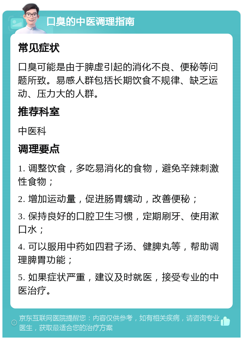 口臭的中医调理指南 常见症状 口臭可能是由于脾虚引起的消化不良、便秘等问题所致。易感人群包括长期饮食不规律、缺乏运动、压力大的人群。 推荐科室 中医科 调理要点 1. 调整饮食，多吃易消化的食物，避免辛辣刺激性食物； 2. 增加运动量，促进肠胃蠕动，改善便秘； 3. 保持良好的口腔卫生习惯，定期刷牙、使用漱口水； 4. 可以服用中药如四君子汤、健脾丸等，帮助调理脾胃功能； 5. 如果症状严重，建议及时就医，接受专业的中医治疗。