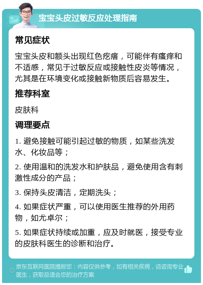 宝宝头皮过敏反应处理指南 常见症状 宝宝头皮和额头出现红色疙瘩，可能伴有瘙痒和不适感，常见于过敏反应或接触性皮炎等情况，尤其是在环境变化或接触新物质后容易发生。 推荐科室 皮肤科 调理要点 1. 避免接触可能引起过敏的物质，如某些洗发水、化妆品等； 2. 使用温和的洗发水和护肤品，避免使用含有刺激性成分的产品； 3. 保持头皮清洁，定期洗头； 4. 如果症状严重，可以使用医生推荐的外用药物，如尤卓尔； 5. 如果症状持续或加重，应及时就医，接受专业的皮肤科医生的诊断和治疗。