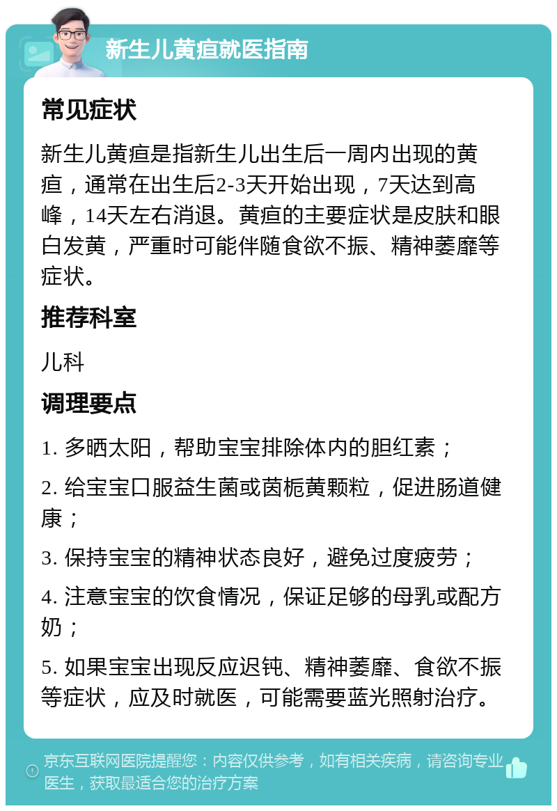 新生儿黄疸就医指南 常见症状 新生儿黄疸是指新生儿出生后一周内出现的黄疸，通常在出生后2-3天开始出现，7天达到高峰，14天左右消退。黄疸的主要症状是皮肤和眼白发黄，严重时可能伴随食欲不振、精神萎靡等症状。 推荐科室 儿科 调理要点 1. 多晒太阳，帮助宝宝排除体内的胆红素； 2. 给宝宝口服益生菌或茵栀黄颗粒，促进肠道健康； 3. 保持宝宝的精神状态良好，避免过度疲劳； 4. 注意宝宝的饮食情况，保证足够的母乳或配方奶； 5. 如果宝宝出现反应迟钝、精神萎靡、食欲不振等症状，应及时就医，可能需要蓝光照射治疗。