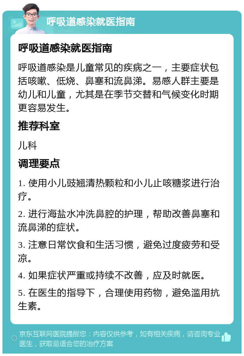 呼吸道感染就医指南 呼吸道感染就医指南 呼吸道感染是儿童常见的疾病之一，主要症状包括咳嗽、低烧、鼻塞和流鼻涕。易感人群主要是幼儿和儿童，尤其是在季节交替和气候变化时期更容易发生。 推荐科室 儿科 调理要点 1. 使用小儿豉翘清热颗粒和小儿止咳糖浆进行治疗。 2. 进行海盐水冲洗鼻腔的护理，帮助改善鼻塞和流鼻涕的症状。 3. 注意日常饮食和生活习惯，避免过度疲劳和受凉。 4. 如果症状严重或持续不改善，应及时就医。 5. 在医生的指导下，合理使用药物，避免滥用抗生素。