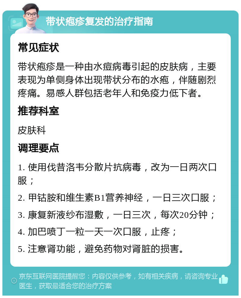 带状疱疹复发的治疗指南 常见症状 带状疱疹是一种由水痘病毒引起的皮肤病，主要表现为单侧身体出现带状分布的水疱，伴随剧烈疼痛。易感人群包括老年人和免疫力低下者。 推荐科室 皮肤科 调理要点 1. 使用伐昔洛韦分散片抗病毒，改为一日两次口服； 2. 甲钴胺和维生素B1营养神经，一日三次口服； 3. 康复新液纱布湿敷，一日三次，每次20分钟； 4. 加巴喷丁一粒一天一次口服，止疼； 5. 注意肾功能，避免药物对肾脏的损害。