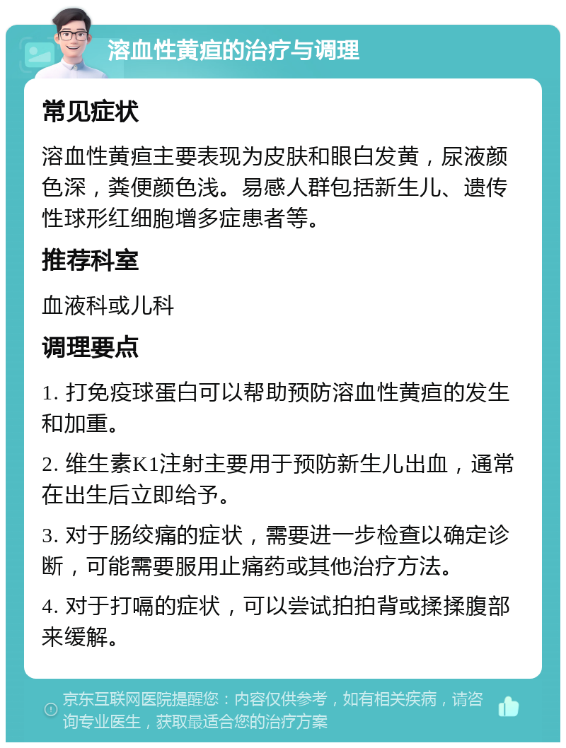 溶血性黄疸的治疗与调理 常见症状 溶血性黄疸主要表现为皮肤和眼白发黄，尿液颜色深，粪便颜色浅。易感人群包括新生儿、遗传性球形红细胞增多症患者等。 推荐科室 血液科或儿科 调理要点 1. 打免疫球蛋白可以帮助预防溶血性黄疸的发生和加重。 2. 维生素K1注射主要用于预防新生儿出血，通常在出生后立即给予。 3. 对于肠绞痛的症状，需要进一步检查以确定诊断，可能需要服用止痛药或其他治疗方法。 4. 对于打嗝的症状，可以尝试拍拍背或揉揉腹部来缓解。