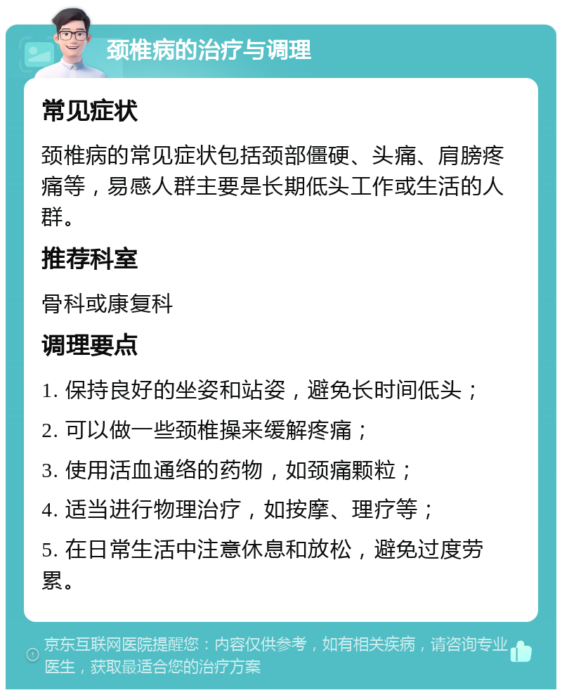 颈椎病的治疗与调理 常见症状 颈椎病的常见症状包括颈部僵硬、头痛、肩膀疼痛等，易感人群主要是长期低头工作或生活的人群。 推荐科室 骨科或康复科 调理要点 1. 保持良好的坐姿和站姿，避免长时间低头； 2. 可以做一些颈椎操来缓解疼痛； 3. 使用活血通络的药物，如颈痛颗粒； 4. 适当进行物理治疗，如按摩、理疗等； 5. 在日常生活中注意休息和放松，避免过度劳累。